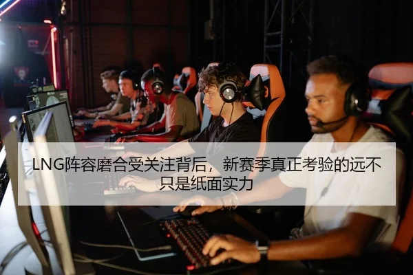 LNG阵容磨合受关注背后，新赛季真正考验的远不只是纸面实力